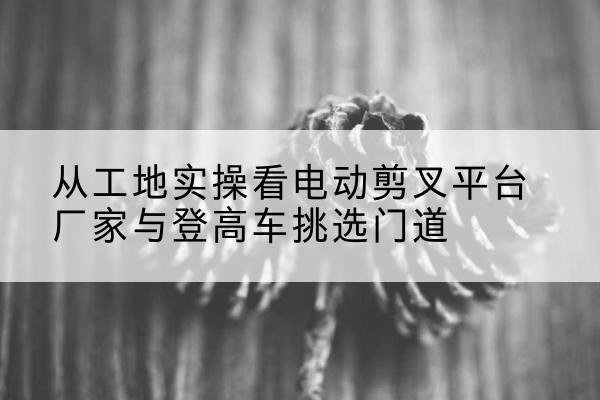 固始电动剪叉升降平台厂家-从工地实操看电动剪叉平台厂家与登高车挑选门道