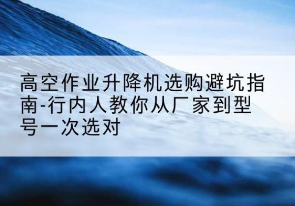 固始升降平台厂家-高空作业升降机选购避坑指南-行内人教你从厂家到型号一次选对
