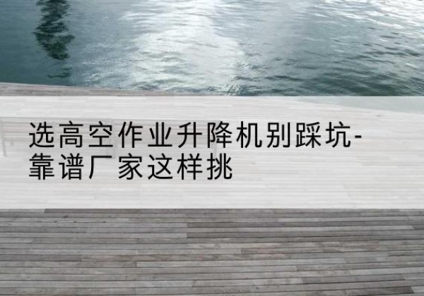 固始剪叉式升降机厂家-选高空作业升降机别踩坑-靠谱厂家这样挑