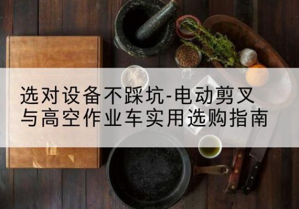 固始电动剪叉升降平台怎么选-选对设备不踩坑-电动剪叉与高空作业车实用选购指南