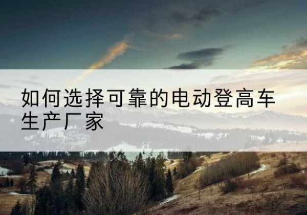 固始电动登高车厂家-如何选择可靠的电动登高车生产厂家