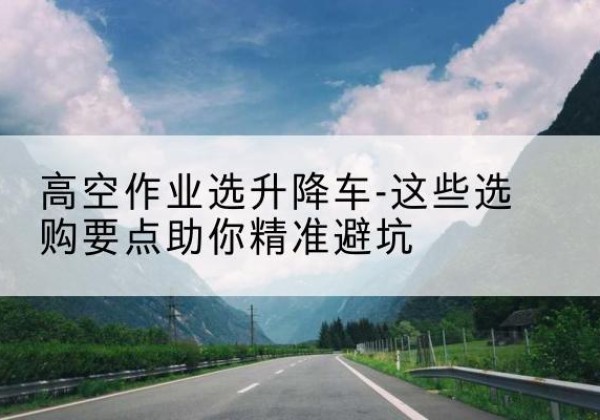 固始升降车厂家-高空作业选升降车-这些选购要点助你*避坑