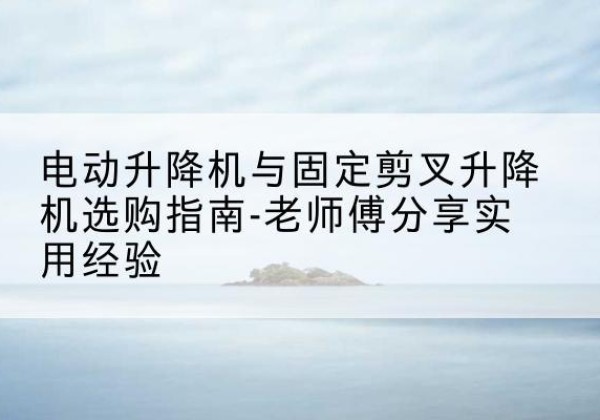 固始电动升降机怎么选-电动升降机与固定剪叉升降机选购指南-老师傅分享实用经验