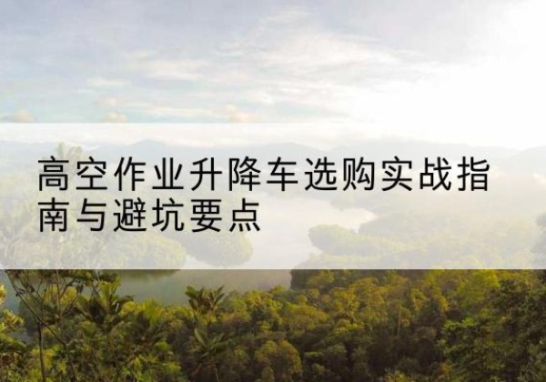 固始升降车怎么选-高空作业升降车选购实战指南与避坑要点