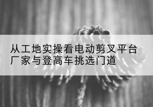 固始电动剪叉升降平台厂家-从工地实操看电动剪叉平台厂家与登高车挑选门道