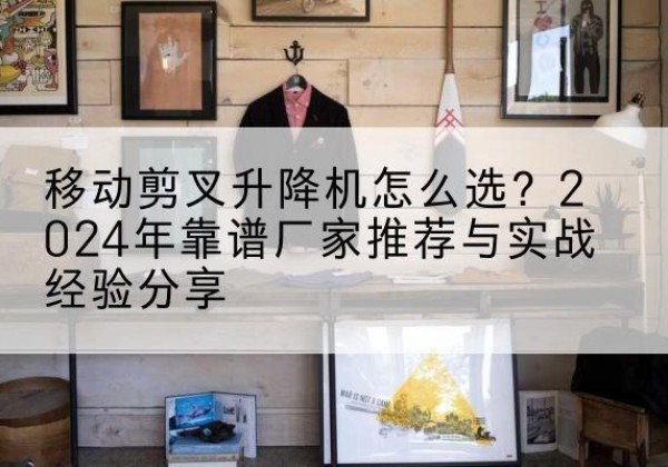 固始升降平台厂家推荐-移动剪叉升降机怎么选？2024年靠谱厂家推荐与实战经验分享