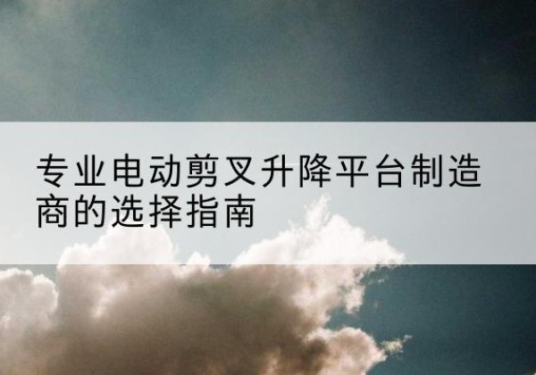 固始电动剪叉升降平台厂家-专业电动剪叉升降平台制造商的选择指南
