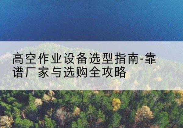 固始升降车厂家-高空作业设备选型指南-靠谱厂家与选购全攻略