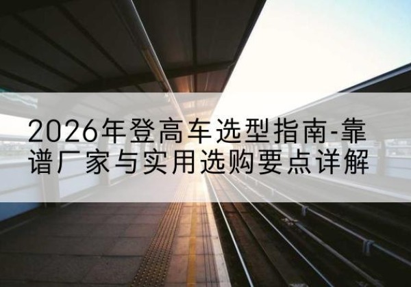 固始登高车厂家推荐-2026年登高车选型指南-靠谱厂家与实用选购要点详解