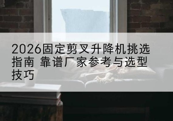 固始固定剪叉升降机厂家推荐-2026固定剪叉升降机挑选指南 靠谱厂家参考与选型技巧